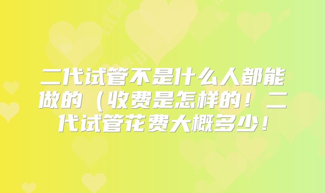 二代试管不是什么人都能做的（收费是怎样的！二代试管花费大概多少！
