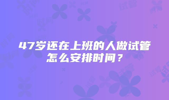 47岁还在上班的人做试管怎么安排时间？
