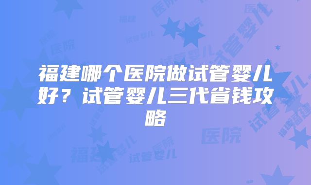 福建哪个医院做试管婴儿好?试管婴儿三代省钱攻略