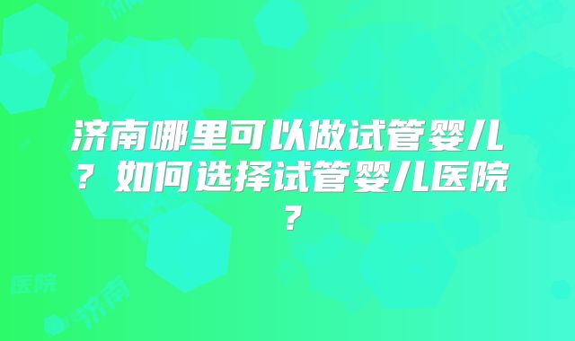 济南哪里可以做试管婴儿?如何选择试管婴儿医院?