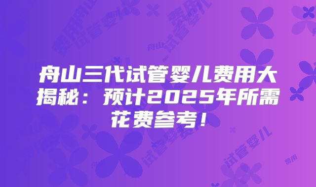 舟山三代试管婴儿费用大揭秘：预计2025年所需花费参考！