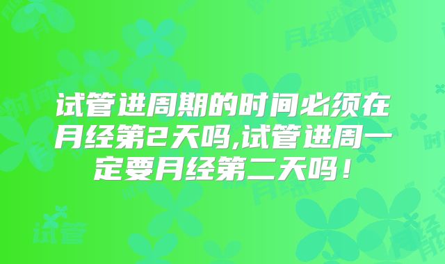 试管进周期的时间必须在月经第2天吗,试管进周一定要月经第二天吗！