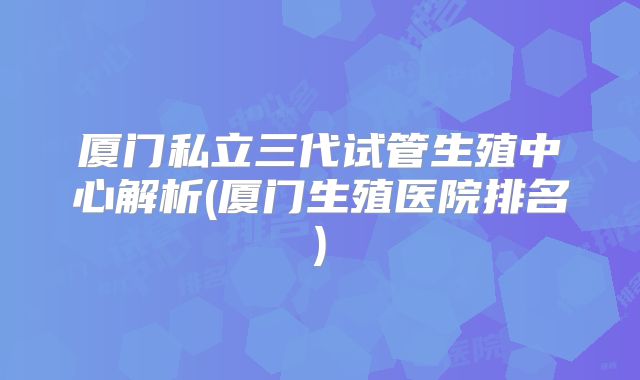 厦门私立三代试管生殖中心解析(厦门生殖医院排名)