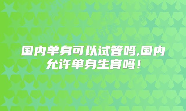 国内单身可以试管吗,国内允许单身生育吗!