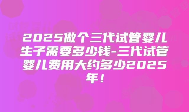 2025做个三代试管婴儿生子需要多少钱-三代试管婴儿费用大约多少2025年！