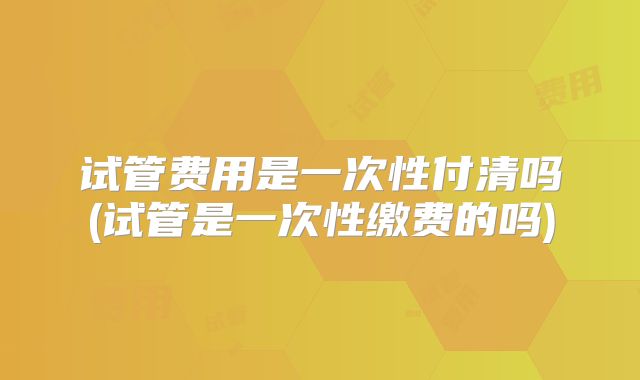 试管费用是一次性付清吗(试管是一次性缴费的吗)
