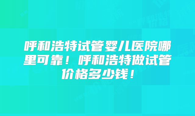 呼和浩特试管婴儿医院哪里可靠！呼和浩特做试管价格多少钱！