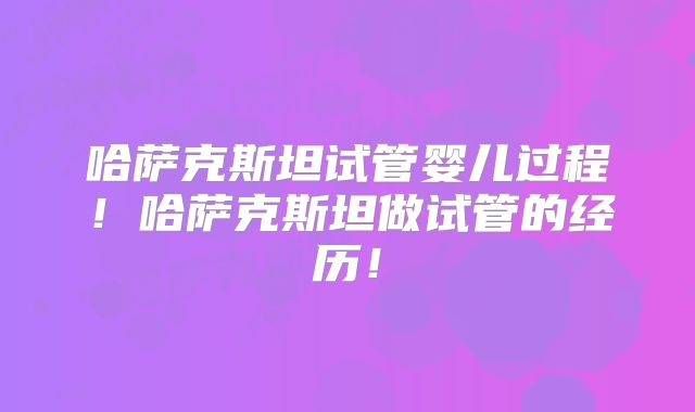 哈萨克斯坦试管婴儿过程！哈萨克斯坦做试管的经历！