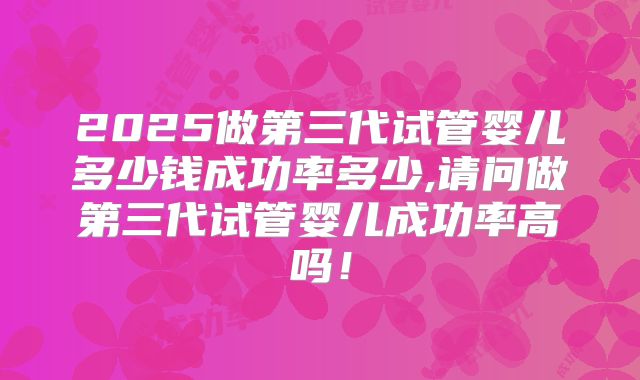 2025做第三代试管婴儿多少钱成功率多少,请问做第三代试管婴儿成功率高吗！