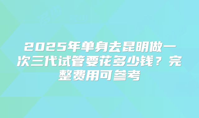 2025年单身去昆明做一次三代试管要花多少钱?完整费用可参考