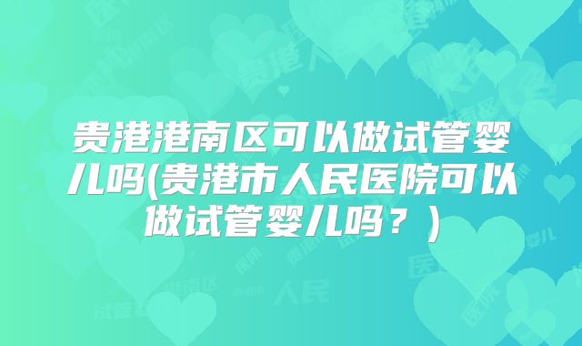 贵港港南区可以做试管婴儿吗(贵港市人民医院可以做试管婴儿吗？)