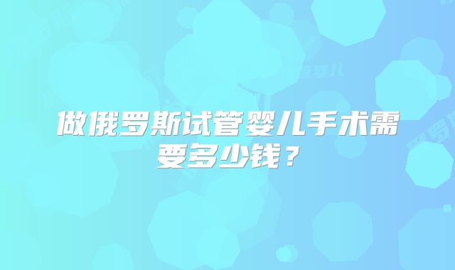 做俄罗斯试管婴儿手术需要多少钱?