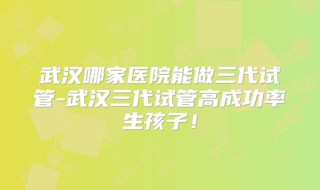 武汉哪家医院能做三代试管-武汉三代试管高成功率生孩子!