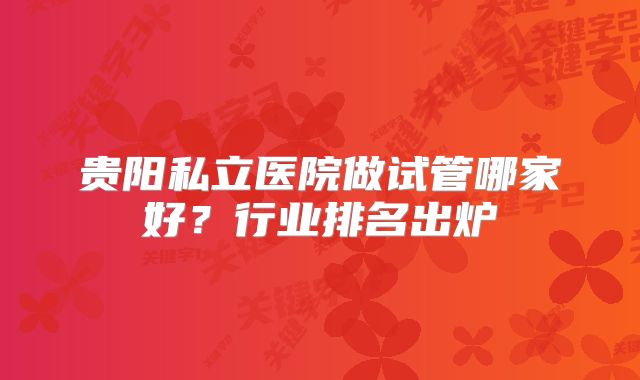 贵阳私立医院做试管哪家好?行业排名出炉