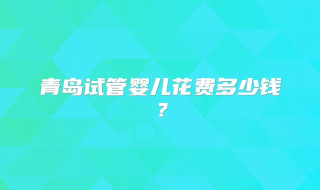 青岛试管婴儿花费多少钱？