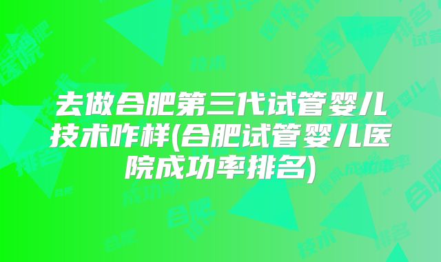 去做合肥第三代试管婴儿技术咋样(合肥试管婴儿医院成功率排名)