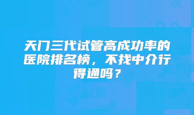 天门三代试管高成功率的医院排名榜，不找中介行得通吗？