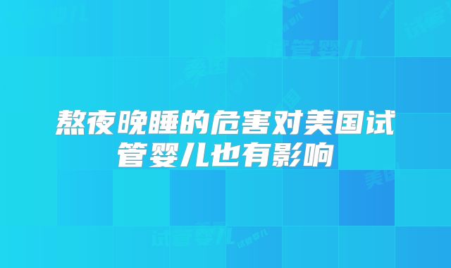 熬夜晚睡的危害对美国试管婴儿也有影响