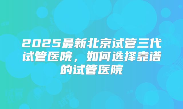 2025最新北京试管三代试管医院,如何选择靠谱的试管医院
