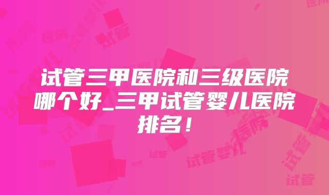 试管三甲医院和三级医院哪个好_三甲试管婴儿医院排名！