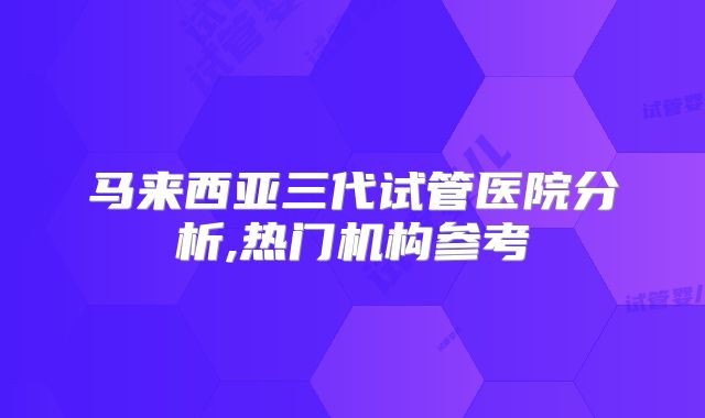 马来西亚三代试管医院分析,热门机构参考