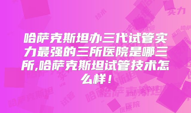 哈萨克斯坦办三代试管实力最强的三所医院是哪三所,哈萨克斯坦试管技术怎么样！