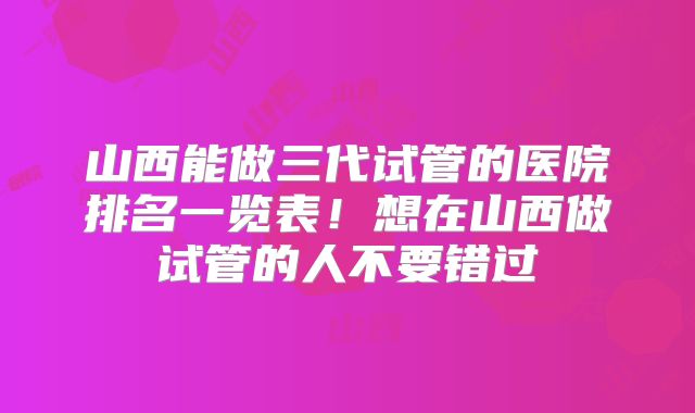 山西能做三代试管的医院排名一览表！想在山西做试管的人不要错过