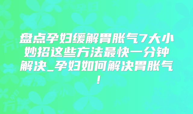盘点孕妇缓解胃胀气7大小妙招这些方法最快一分钟解决_孕妇如何解决胃胀气！