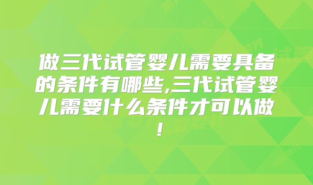 做三代试管婴儿需要具备的条件有哪些,三代试管婴儿需要什么条件才可以做！