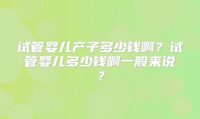 试管婴儿产子多少钱啊？试管婴儿多少钱啊一般来说？