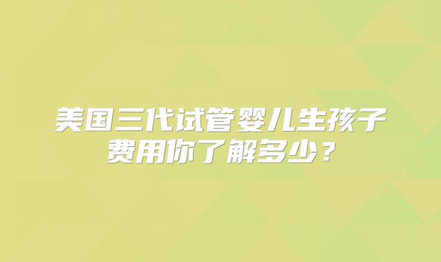 美国三代试管婴儿生孩子费用你了解多少？