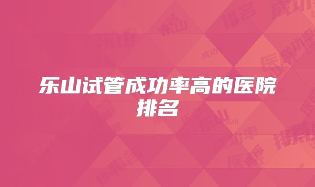 乐山试管成功率高的医院排名
