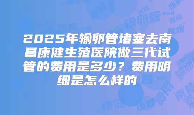 2025年输卵管堵塞去南昌康健生殖医院做三代试管的费用是多少？费用明细是怎么样的