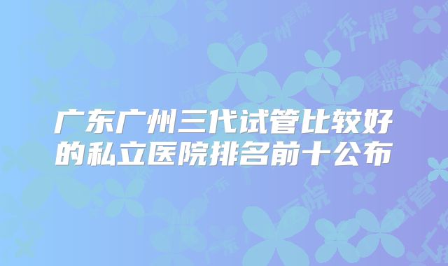 广东广州三代试管比较好的私立医院排名前十公布