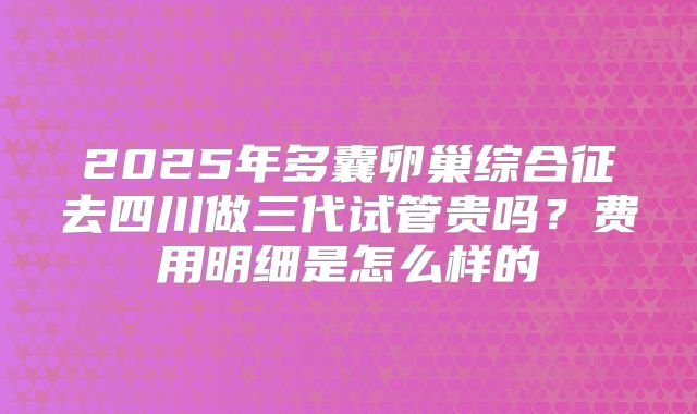 2025年多囊卵巢综合征去四川做三代试管贵吗?费用明细是怎么样的