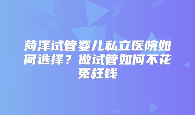 菏泽试管婴儿私立医院如何选择？做试管如何不花冤枉钱