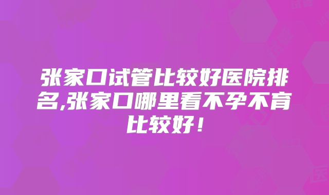 张家口试管比较好医院排名,张家口哪里看不孕不育比较好！