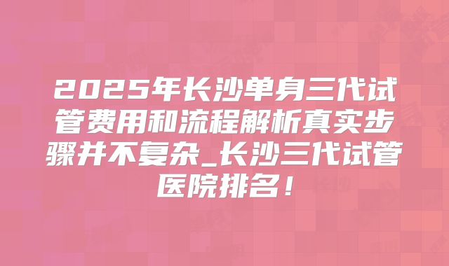 2025年长沙单身三代试管费用和流程解析真实步骤并不复杂_长沙三代试管医院排名！