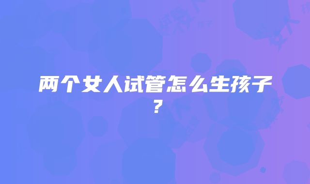 两个女人试管怎么生孩子？