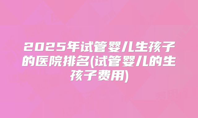 2025年试管婴儿生孩子的医院排名(试管婴儿的生孩子费用)