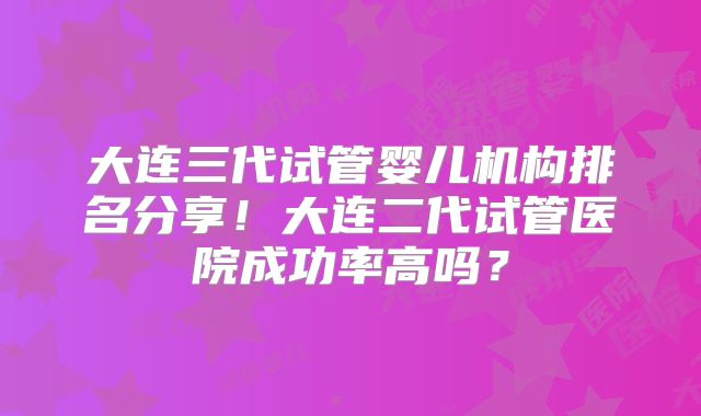 大连三代试管婴儿机构排名分享!大连二代试管医院成功率高吗?