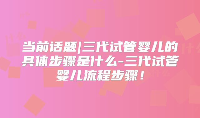 当前话题|三代试管婴儿的具体步骤是什么-三代试管婴儿流程步骤！