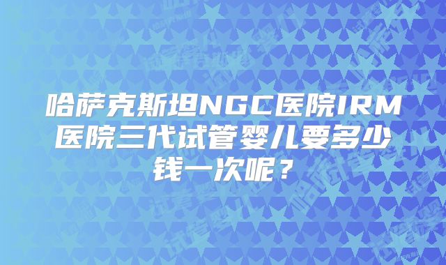 哈萨克斯坦NGC医院IRM医院三代试管婴儿要多少钱一次呢？
