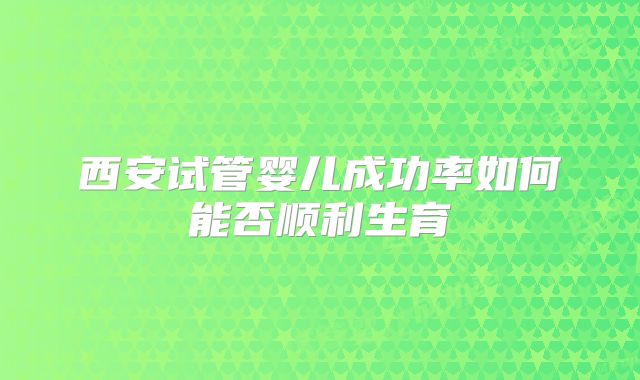 西安试管婴儿成功率如何能否顺利生育