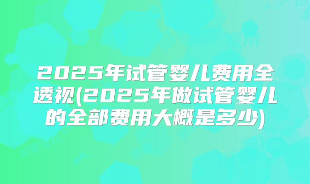 2025年试管婴儿费用全透视(2025年做试管婴儿的全部费用大概是多少)