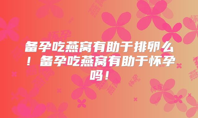 备孕吃燕窝有助于排卵么！备孕吃燕窝有助于怀孕吗！