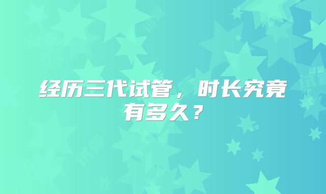 经历三代试管,时长究竟有多久?