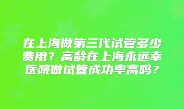 在上海做第三代试管多少费用？高龄在上海永远幸医院做试管成功率高吗？