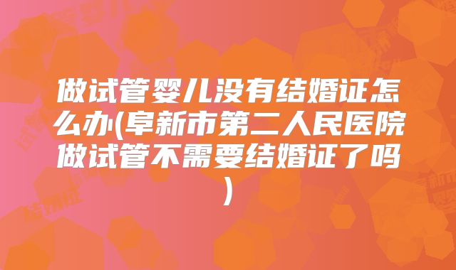 做试管婴儿没有结婚证怎么办(阜新市第二人民医院做试管不需要结婚证了吗)