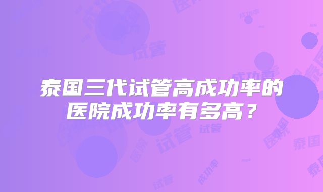 泰国三代试管高成功率的医院成功率有多高？